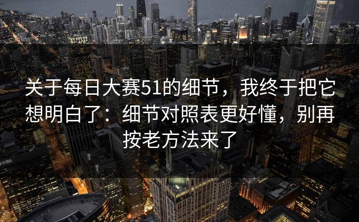 关于每日大赛51的细节，我终于把它想明白了：细节对照表更好懂，别再按老方法来了