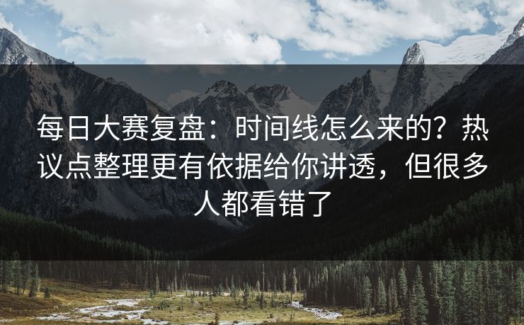 每日大赛复盘：时间线怎么来的？热议点整理更有依据给你讲透，但很多人都看错了