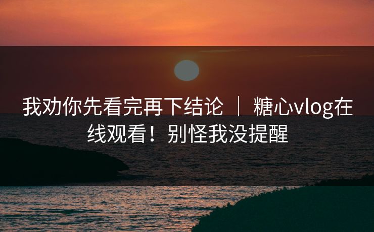 我劝你先看完再下结论 ｜ 糖心vlog在线观看！别怪我没提醒