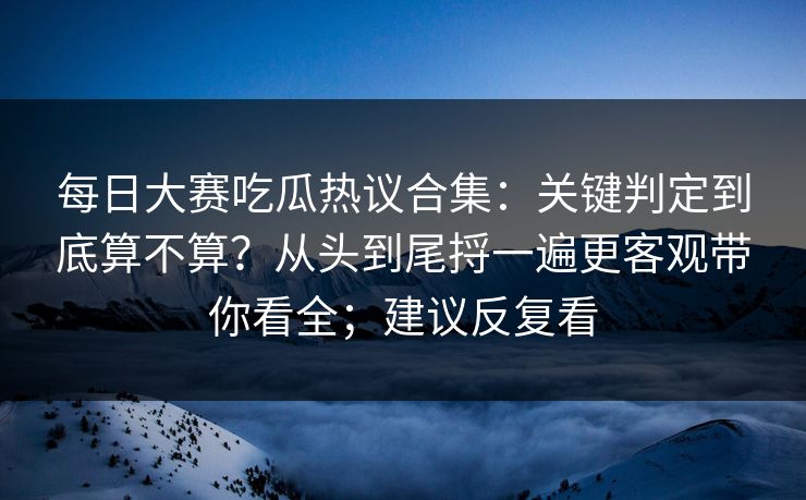 每日大赛吃瓜热议合集：关键判定到底算不算？从头到尾捋一遍更客观带你看全；建议反复看