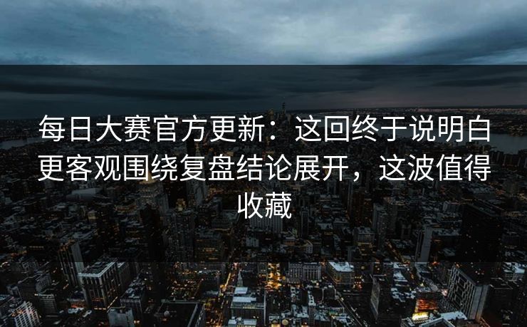 每日大赛官方更新：这回终于说明白更客观围绕复盘结论展开，这波值得收藏