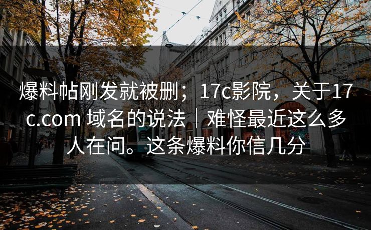 爆料帖刚发就被删；17c影院，关于17c.com 域名的说法｜难怪最近这么多人在问。这条爆料你信几分