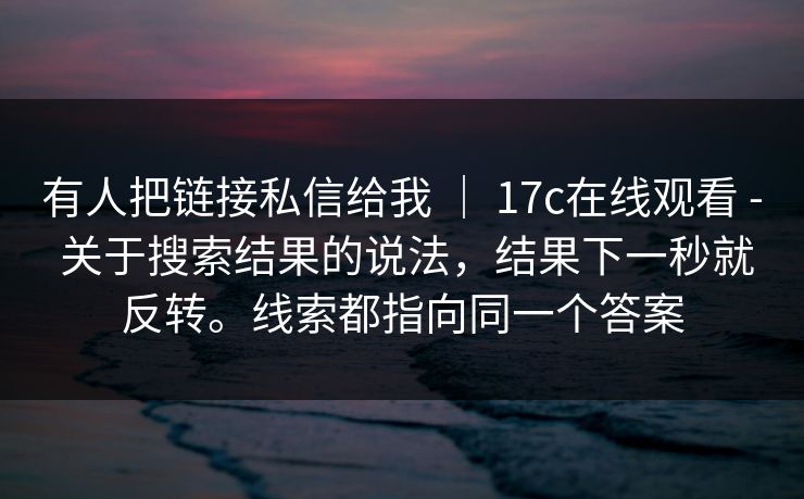 有人把链接私信给我 | 17c在线观看 - 关于搜索结果的说法,结果下一秒就反转。线索都指向同一个答案 有人把链接私信给我 | 17c在线观看 - 关于搜索结果的说法,结果下一秒就反转。线索都指向同一个答案
