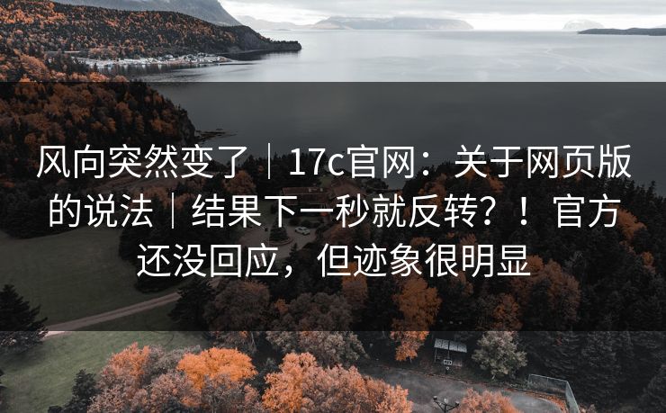 风向突然变了｜17c官网：关于网页版的说法｜结果下一秒就反转？！官方还没回应，但迹象很明显