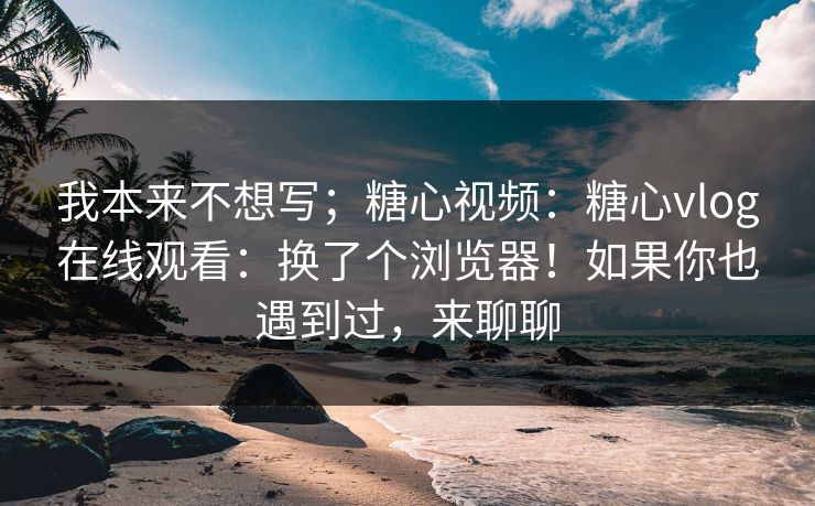 我本来不想写；糖心视频：糖心vlog在线观看：换了个浏览器！如果你也遇到过，来聊聊