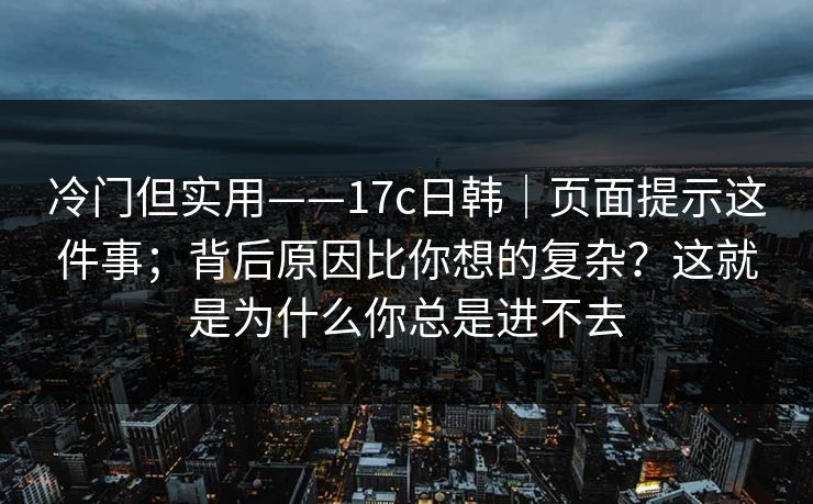 冷门但实用——17c日韩｜页面提示这件事；背后原因比你想的复杂？这就是为什么你总是进不去