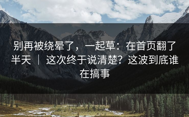 别再被绕晕了,一起草:在首页翻了半天 | 这次终于说清楚?这波到底谁在搞事 别再被绕晕了,一起草:在首页翻了半天 | 这次终于说清楚?这波到底谁在搞事