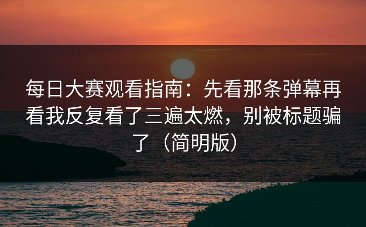 每日大赛观看指南：先看那条弹幕再看我反复看了三遍太燃，别被标题骗了（简明版）