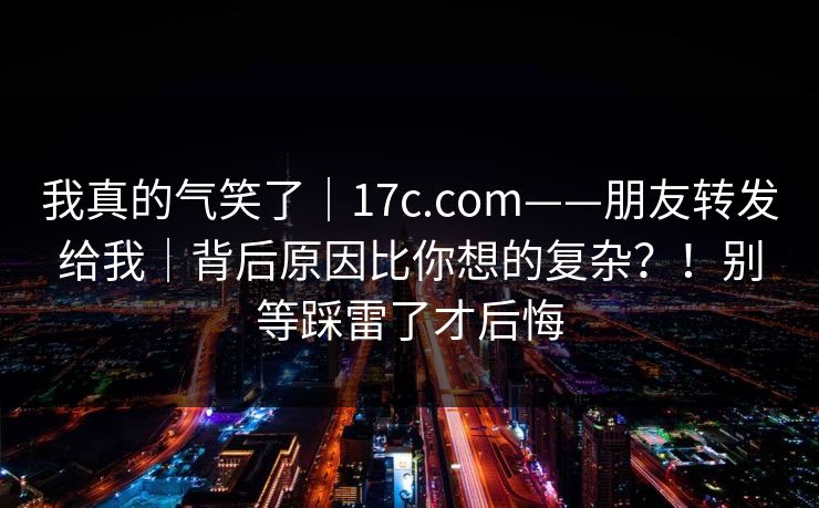 我真的气笑了|17c.com——朋友转发给我|背后原因比你想的复杂?!别等踩雷了才后悔 我真的气笑了|17c.com——朋友转发给我|背后原因比你想的复杂?!别等踩雷了才后悔