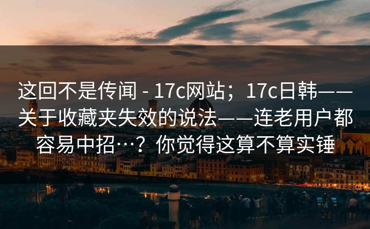 这回不是传闻 - 17c网站；17c日韩——关于收藏夹失效的说法——连老用户都容易中招…？你觉得这算不算实锤