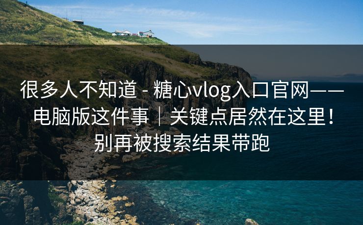 很多人不知道 - 糖心vlog入口官网——电脑版这件事｜关键点居然在这里！别再被搜索结果带跑
