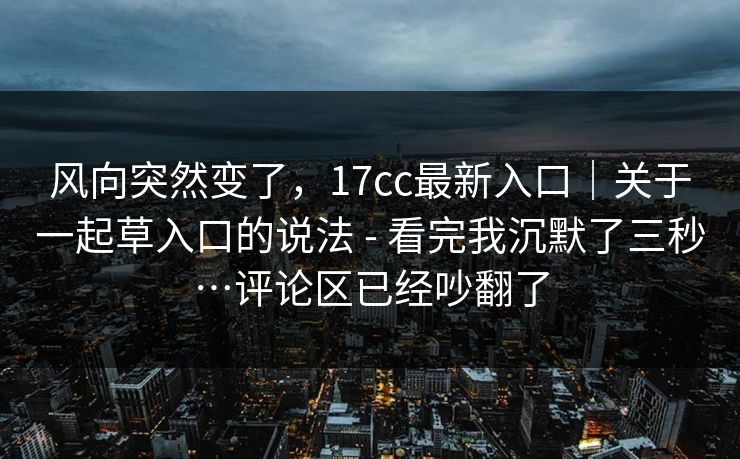 风向突然变了，17cc最新入口｜关于一起草入口的说法 - 看完我沉默了三秒…评论区已经吵翻了