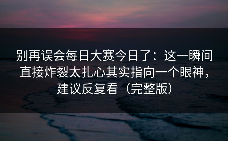 别再误会每日大赛今日了：这一瞬间直接炸裂太扎心其实指向一个眼神，建议反复看（完整版）