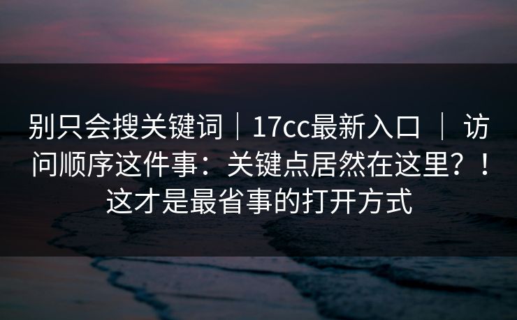 别只会搜关键词｜17cc最新入口 ｜ 访问顺序这件事：关键点居然在这里？！这才是最省事的打开方式