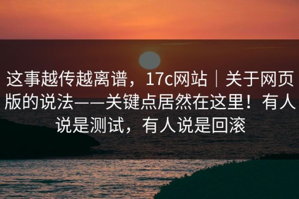 这事越传越离谱，17c网站｜关于网页版的说法——关键点居然在这里！有人说是测试，有人说是回滚