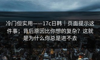 冷门但实用——17c日韩｜页面提示这件事；背后原因比你想的复杂？这就是为什么你总是进不去