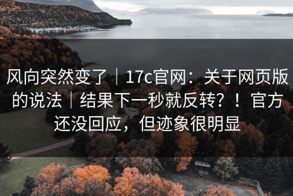 风向突然变了｜17c官网：关于网页版的说法｜结果下一秒就反转？！官方还没回应，但迹象很明显