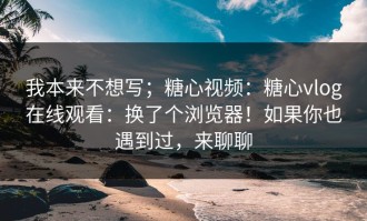 我本来不想写；糖心视频：糖心vlog在线观看：换了个浏览器！如果你也遇到过，来聊聊