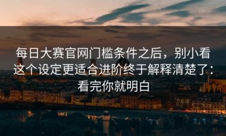 每日大赛官网门槛条件之后，别小看这个设定更适合进阶终于解释清楚了：看完你就明白