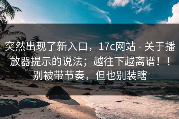 突然出现了新入口，17c网站 - 关于播放器提示的说法；越往下越离谱！！别被带节奏，但也别装瞎