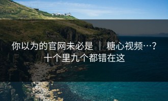 你以为的官网未必是 ｜ 糖心视频…？十个里九个都错在这