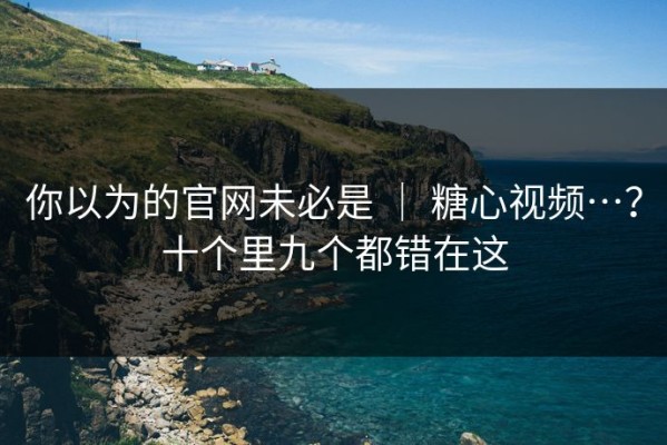 你以为的官网未必是 ｜ 糖心视频…？十个里九个都错在这