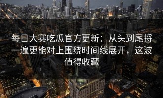 每日大赛吃瓜官方更新：从头到尾捋一遍更能对上围绕时间线展开，这波值得收藏