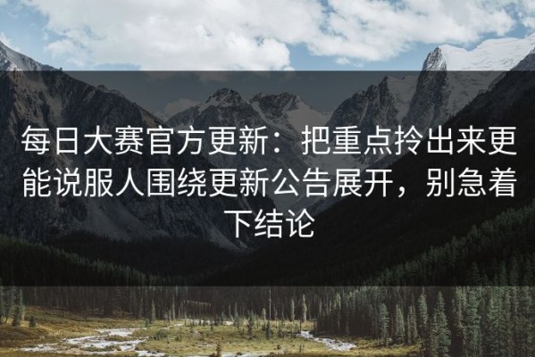每日大赛官方更新：把重点拎出来更能说服人围绕更新公告展开，别急着下结论