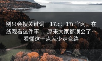 别只会搜关键词｜17.c：17c官网；在线观看这件事 ｜ 原来大家都误会了…看懂这一点就少走弯路