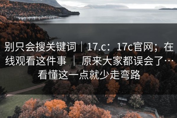 别只会搜关键词｜17.c：17c官网；在线观看这件事 ｜ 原来大家都误会了…看懂这一点就少走弯路