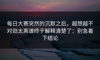 每日大赛突然的沉默之后，越想越不对劲太离谱终于解释清楚了：别急着下结论
