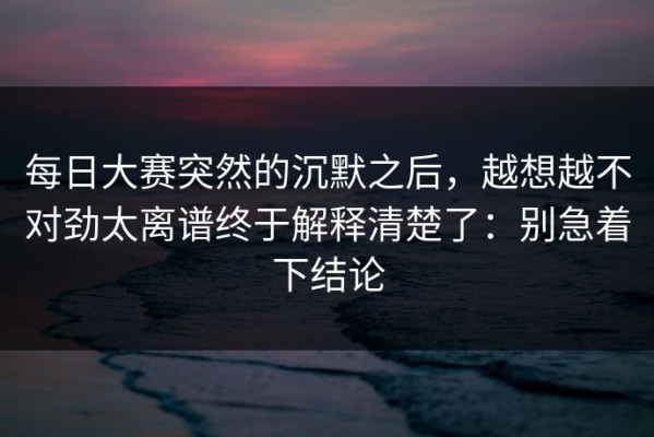 每日大赛突然的沉默之后，越想越不对劲太离谱终于解释清楚了：别急着下结论