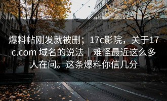 爆料帖刚发就被删；17c影院，关于17c.com 域名的说法｜难怪最近这么多人在问。这条爆料你信几分