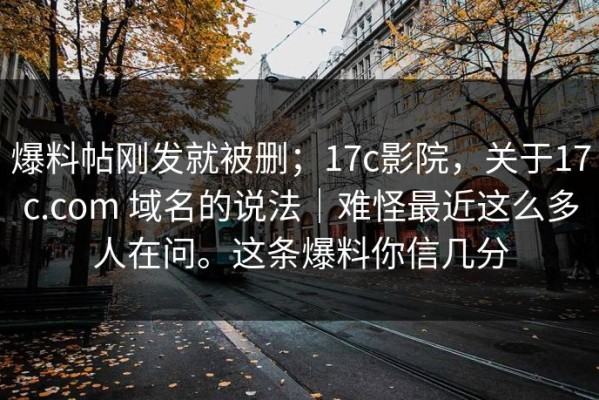 爆料帖刚发就被删；17c影院，关于17c.com 域名的说法｜难怪最近这么多人在问。这条爆料你信几分