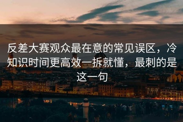 反差大赛观众最在意的常见误区，冷知识时间更高效一拆就懂，最刺的是这一句