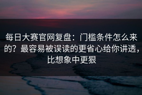 每日大赛官网复盘：门槛条件怎么来的？最容易被误读的更省心给你讲透，比想象中更狠