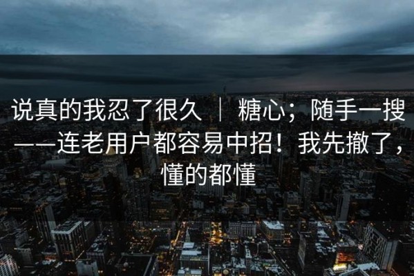 说真的我忍了很久 ｜ 糖心；随手一搜——连老用户都容易中招！我先撤了，懂的都懂