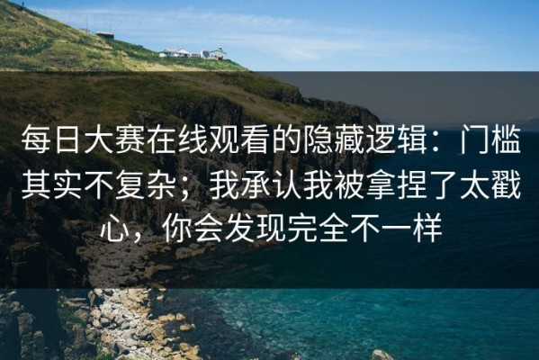 每日大赛在线观看的隐藏逻辑：门槛其实不复杂；我承认我被拿捏了太戳心，你会发现完全不一样