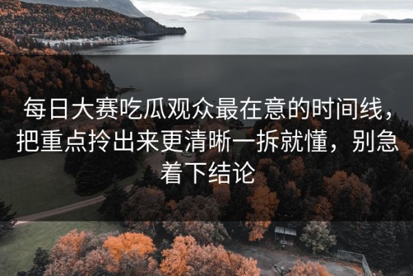 每日大赛吃瓜观众最在意的时间线，把重点拎出来更清晰一拆就懂，别急着下结论