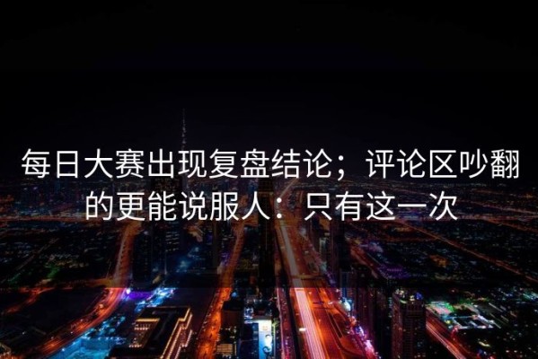 每日大赛出现复盘结论；评论区吵翻的更能说服人：只有这一次