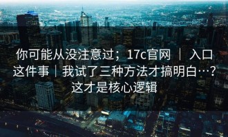 你可能从没注意过；17c官网 ｜ 入口这件事｜我试了三种方法才搞明白…？这才是核心逻辑