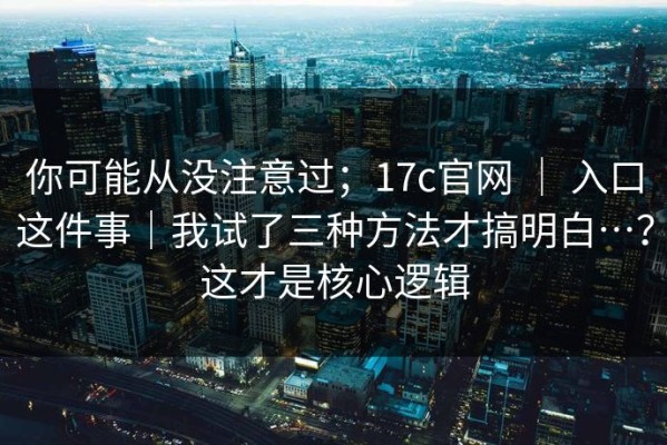 你可能从没注意过；17c官网 ｜ 入口这件事｜我试了三种方法才搞明白…？这才是核心逻辑