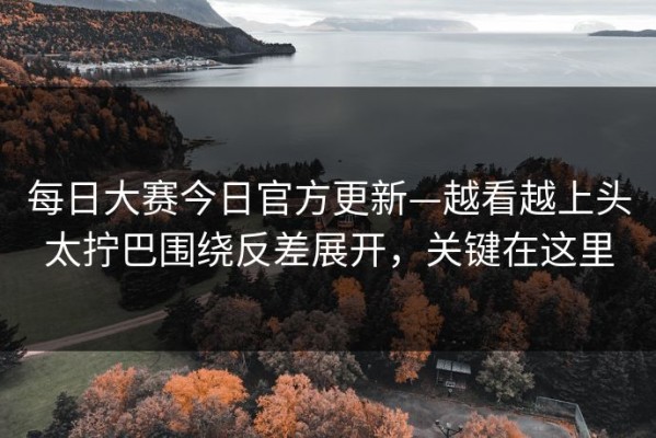 每日大赛今日官方更新—越看越上头太拧巴围绕反差展开，关键在这里