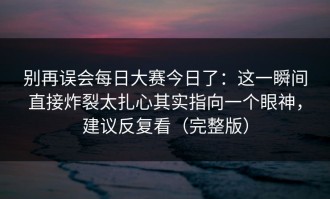 别再误会每日大赛今日了：这一瞬间直接炸裂太扎心其实指向一个眼神，建议反复看（完整版）