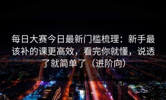 每日大赛今日最新门槛梳理：新手最该补的课更高效，看完你就懂，说透了就简单了（进阶向）
