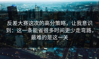 反差大赛这次的高分策略，让我意识到：这一条能省很多时间更少走弯路，最难的是这一关
