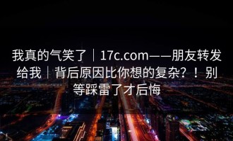 我真的气笑了｜17c.com——朋友转发给我｜背后原因比你想的复杂？！别等踩雷了才后悔