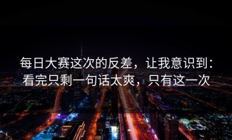 每日大赛这次的反差，让我意识到：看完只剩一句话太爽，只有这一次