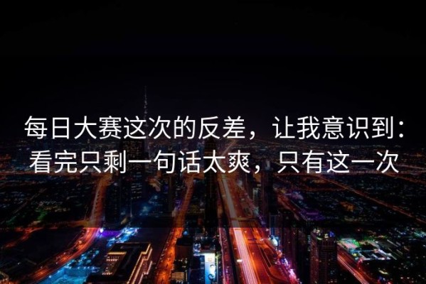 每日大赛这次的反差，让我意识到：看完只剩一句话太爽，只有这一次