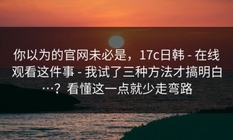 你以为的官网未必是，17c日韩 - 在线观看这件事 - 我试了三种方法才搞明白…？看懂这一点就少走弯路